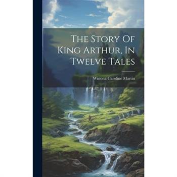 The Story Of King Arthur, In Twelve Tales