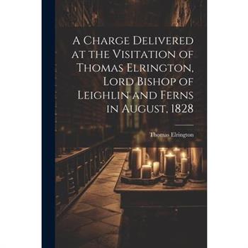A Charge Delivered at the Visitation of Thomas Elrington, Lord Bishop of Leighlin and Ferns in August, 1828