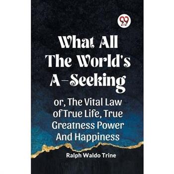 What All the World’s A-Seeking Or, the Vital Law of True Life, True Greatness Power and Happiness
