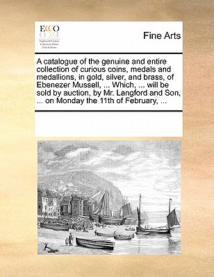 A Catalogue of the Genuine and Entire Collection of Curious Coins, Medals and Medallions, in Gold, Silver, and Brass, of Ebenezer Mussell, ... Which, ... Will Be Sold by Auction, by Mr. Langford and S