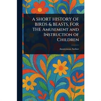 A SHORT HISTORY OF BIRDS & BEASTS, FOR THE Amusement and Instruction of Children
