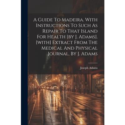 A Guide To Madeira. With Instructions To Such As Repair To That Island For Health [by J. Adams]. [with] Extract From The Medical And Physical Journal, By J. Adams