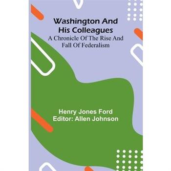 Washington And His Colleagues; A Chronicle Of The Rise And Fall Of Federalism