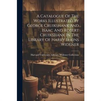 A Catalogue Of The Works Illustrated By George Cruikshank And Isaac And Robert Cruikshank In The Library Of Harry Elkins Widener