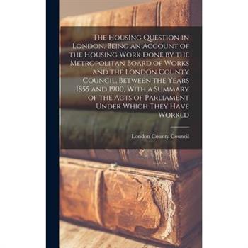 The Housing Question in London. Being an Account of the Housing Work Done by the Metropolitan Board of Works and the London County Council, Between the Years 1855 and 1900, With a Summary of the Acts