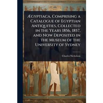 ?†gyptiaca, Comprising a Catalogue of Egyptian Antiquities, Collected in the Years 1856, 1857, and Now Deposited in the Museum of the University of Sydney
