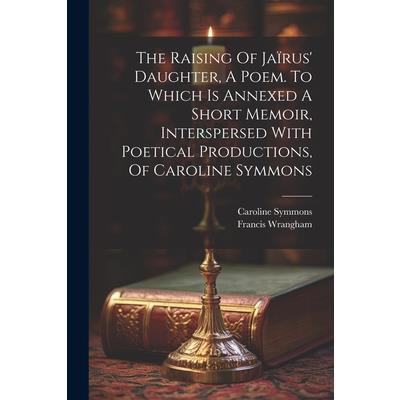 The Raising Of Ja簿rus' Daughter, A Poem. To Which Is Annexed A Short Memoir, Interspersed With Poetical Productions, Of Caroline Symmons