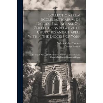 Collectio Rerum Ecclesiasticarum De Dioecesi Eboracensi, Or, Collections Relative to Churches and Chapels Within the Diocese of York; to Which Are Added Collections Relative to Churches and Chapels Wi