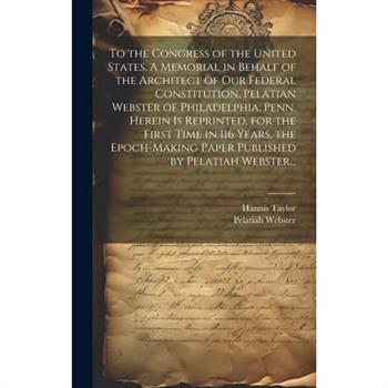 To the Congress of the United States. A Memorial in Behalf of the Architect of Our Federal Constitution, Pelatian Webster of Philadelphia, Penn. Herein is Reprinted, for the First Time in 116 Years, t