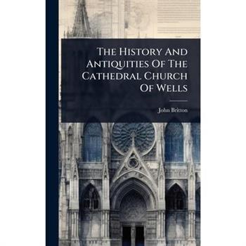 The History And Antiquities Of The Cathedral Church Of Wells