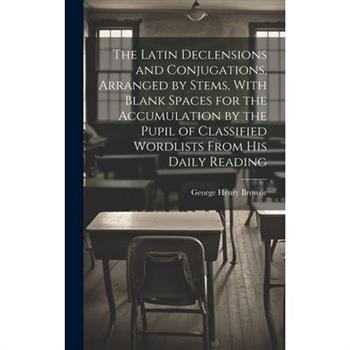 The Latin Declensions and Conjugations, Arranged by Stems, With Blank Spaces for the Accumulation by the Pupil of Classified Wordlists From His Daily Reading