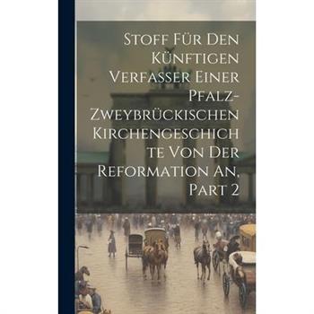 Stoff F羹r Den K羹nftigen Verfasser Einer Pfalz-zweybr羹ckischen Kirchengeschichte Von Der Reformation An, Part 2
