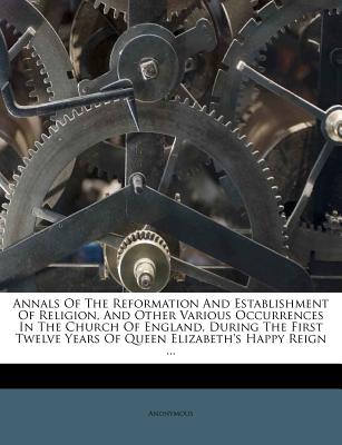 Annals of the Reformation and Establishment of Religion, and Other Various Occurrences in the Church of England, During the First Twelve Years of Queen Elizabeth’s Happy Reign ...