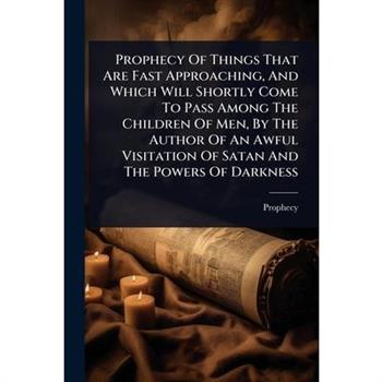 Prophecy Of Things That Are Fast Approaching, And Which Will Shortly Come To Pass Among The Children Of Men, By The Author Of An Awful Visitation Of Satan And The Powers Of Darkness