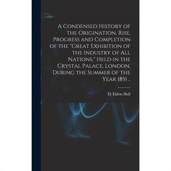 A Condensed History of the Origination, Rise, Progress and Completion of the Great Exhibition of the Industry of All Nations, Held in the Crystal Palace, London, During the Summer of the Year 1851 ..
