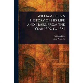 William Lilly's History of His Life and Times, From the Year 1602 to 1681