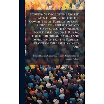 Foreign Service of the United States. Hearings Before the Committee on Foreign Affairs, House of Representatives, Sixty-seventh Congress, Fourth Session, on H.R. 12543 for the Reorganization And Impro