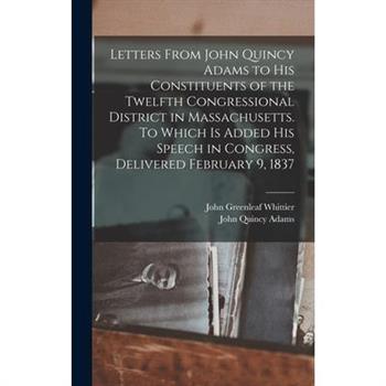 Letters From John Quincy Adams to his Constituents of the Twelfth Congressional District in Massachusetts. To Which is Added his Speech in Congress, Delivered February 9, 1837