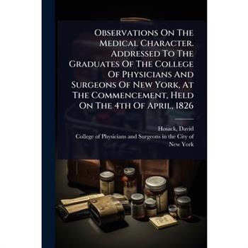 Observations On The Medical Character. Addressed To The Graduates Of The College Of Physicians And Surgeons Of New York, At The Commencement, Held On The 4th Of April, 1826