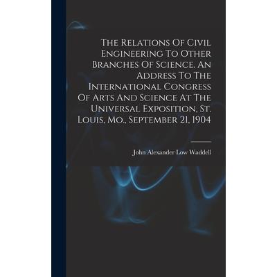 The Relations Of Civil Engineering To Other Branches Of Science. An Address To The International Congress Of Arts And Science At The Universal Exposition, St. Louis, Mo., September 21, 1904