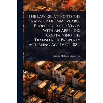 The law Relating to the Transfer of Immoveable Property, Inter Vivos; With an Appendix Containing the Transfer of Property Act, Being Act IV of 1882;