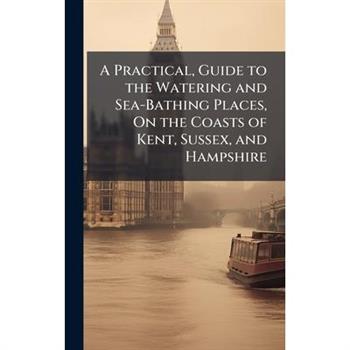 A Practical, Guide to the Watering and Sea-Bathing Places, On the Coasts of Kent, Sussex, and Hampshire
