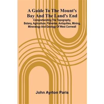 A Guide To The Mount'S Bay And The Land'S End; Comprehending The Topography, Botany, Agriculture, Fisheries, Antiquities, Mining, Mineralogy And Geology Of West Cornwall