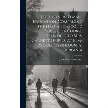 Lectures on Female Education, Comprising the First and Second Series of a Course Delivered to Mrs. Garnett’s Pupils, at Elm-wood, Essex County, Virginia