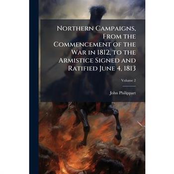 Northern Campaigns, From the Commencement of the War in 1812, to the Armistice Signed and Ratified June 4, 1813