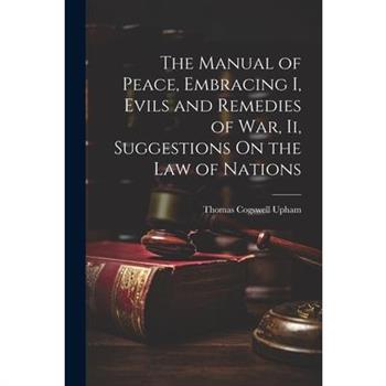 The Manual of Peace, Embracing I, Evils and Remedies of War, Ii, Suggestions On the Law of Nations