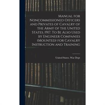 Manual for Noncommissioned Officers and Privates of Cavalry of the Army of the United States. 1917. To be Also Used by Engineer Companies (mounted) for Cavalry Instruction and Training