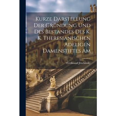 Kurze Darstellung der Gr羹ndung und des Bestandes des K. K. Theresianischen Adeligen Damenstiftes Am