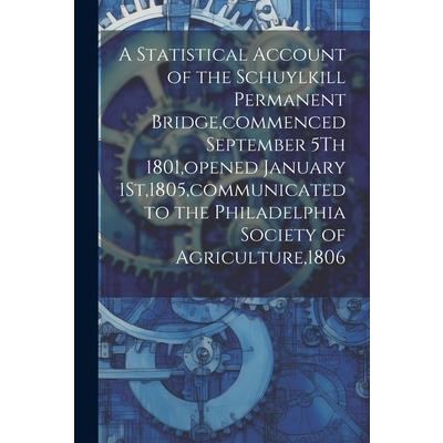 A Statistical Account of the Schuylkill Permanent Bridge, commenced September 5Th 1801, opened January 1St,1805, communicated to the Philadelphia Society of Agriculture,1806