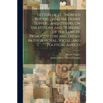 Letters of J.E. Thorold Rogers ... and Mr. Henry Tupper ... and Others, On the History and Working of the Laws of Primogeniture and Entail in Their Moral, Social, and Political Aspects