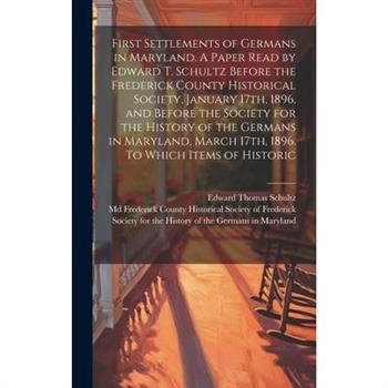 First Settlements of Germans in Maryland. A Paper Read by Edward T. Schultz Before the Frederick County Historical Society, January 17th, 1896, and Before the Society for the History of the Germans in
