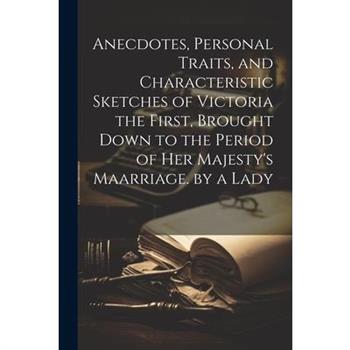 Anecdotes, Personal Traits, and Characteristic Sketches of Victoria the First, Brought Down to the Period of Her Majesty’s Maarriage. by a Lady