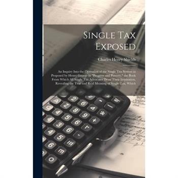 Single tax Exposed; an Inquiry Into the Operation of the Single tax System as Proposed by Henry George in ”Progress and Poverty,” the Book From Which all Single tax Advocates Draw Their Inspiration, R