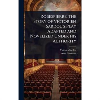 Robespierre; the Story of Victorien Sardou’s Play Adapted and Novelized Under his Authority Robespierre; the Story of Victorien Sardou’s Play Adapted and Novelized Under his Authority