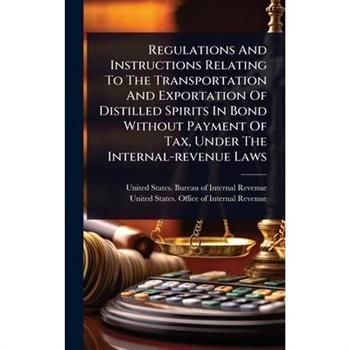 Regulations And Instructions Relating To The Transportation And Exportation Of Distilled Spirits In Bond Without Payment Of Tax, Under The Internal-revenue Laws