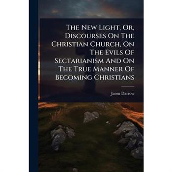 The New Light, Or, Discourses On The Christian Church, On The Evils Of Sectarianism And On The True Manner Of Becoming Christians
