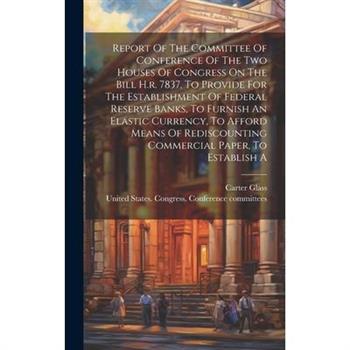 Report Of The Committee Of Conference Of The Two Houses Of Congress On The Bill H.r. 7837, To Provide For The Establishment Of Federal Reserve Banks, To Furnish An Elastic Currency, To Afford Means Of
