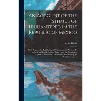 An Account of the Isthmus of Tehuantepec in the Republic of Mexico; With Proposals for Establishing a Communication Between the Atlantic and Pacific Oceans, Based Upon the Surveys and Reports of a Sci