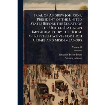 Trial of Andrew Johnson, President of the United States Before the Senate of the United States, on Impeachment by the House of Representatives for High Crimes and Misdemeanors