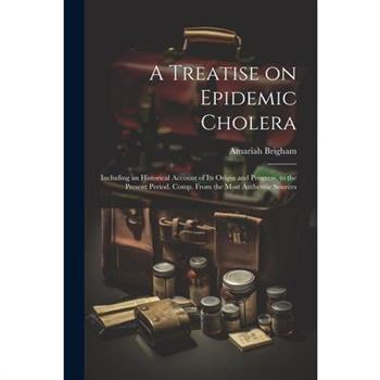 A Treatise on Epidemic Cholera; Including an Historical Account of Its Origin and Progress, to the Present Period. Comp. From the Most Authentic Sources