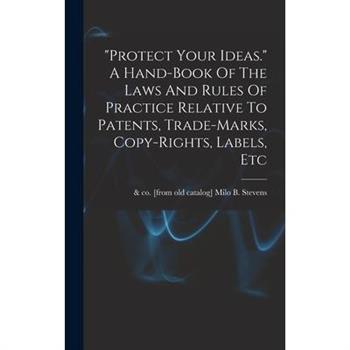 protect Your Ideas. A Hand-book Of The Laws And Rules Of Practice Relative To Patents, Trade-marks, Copy-rights, Labels, Etc