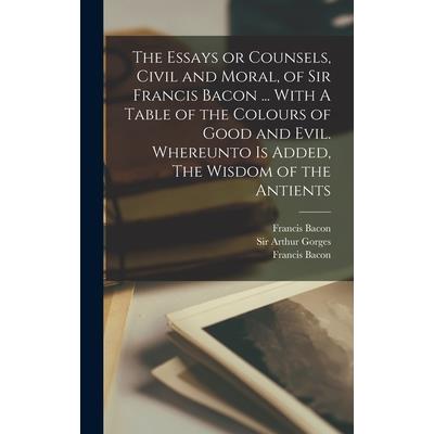 The Essays or Counsels, Civil and Moral, of Sir Francis Bacon ... With A Table of the Colours of Good and Evil. Whereunto is Added, The Wisdom of the Antients