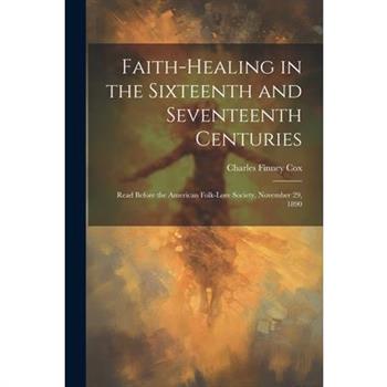 Faith-healing in the Sixteenth and Seventeenth Centuries; Read Before the American Folk-lore Society, November 29, 1890
