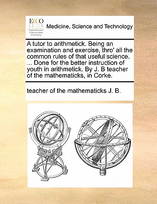 A Tutor to Arithmetick. Being an Examination and Exercise, Thro’ All the Common Rules of That Useful Science. ... Done for the Better Instruction of Youth in Arithmetick. by J. B Teacher of the Mathem
