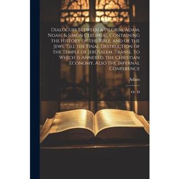 Dialogues Between a Pilgrim, Adam, Noah, & Simon Cleophas, Containing the History of the Bible, and of the Jews, Till the Final Destruction of the Temple of Jerusalem. Transl. to Which Is Annexed, the