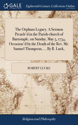 The Orphans Legacy. a Sermon Preach’d in the Parish-Church of Barnstaple, on Sunday, May 5, 1734, Occasion’d by the Death of the Rev. Mr. Samuel Thompson, ... by R. Luck,